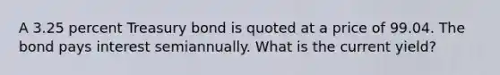 A 3.25 percent Treasury bond is quoted at a price of 99.04. The bond pays interest semiannually. What is the current yield?