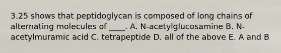 3.25 shows that peptidoglycan is composed of long chains of alternating molecules of ____. A. N-acetylglucosamine B. N-acetylmuramic acid C. tetrapeptide D. all of the above E. A and B