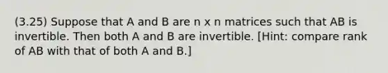 (3.25) Suppose that A and B are n x n matrices such that AB is invertible. Then both A and B are invertible. [Hint: compare rank of AB with that of both A and B.]