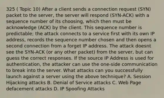 325 ( Topic 10) After a client sends a connection request (SYN) packet to the server, the server will respond (SYN-ACK) with a sequence number of its choosing, which then must be acknowledge (ACK) by the client. This sequence number is predictable; the attack connects to a service first with its own IP address, records the sequence number chosen and then opens a second connection from a forget IP address. The attack doesnt see the SYN-ACK (or any other packet) from the server, but can guess the correct responses. If the source IP Address is used for authentication, the attacker can use the one-side communication to break into the server. What attacks can you successfully launch against a server using the above technique? A. Session Hijacking attacks B. Denial of Service attacks C. Web Page defacement attacks D. IP Spoofing Attacks