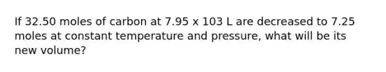 If 32.50 moles of carbon at 7.95 x 103 L are decreased to 7.25 moles at constant temperature and pressure, what will be its new volume?