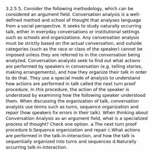 3.2.5.5, Consider the following methodology, which can be considered an argument field. Conversation analysis is a well-defined method and school of thought that analyses language from a social perspective. It seeks to study naturally occurring talk, either in everyday conversations or institutional settings such as schools and organizations. Any conversation analysis must be strictly based on the actual conversation, and outside categories (such as the race or class of the speaker) cannot be imposed unless they are referred to in the conversation being analyzed. Conversation analysts seek to find out what actions are performed by speakers in conversation (e.g. telling stories, making arrangements), and how they organize their talk in order to do that. They use a special mode of analysis to understand how actions are performed in talk called the next turn proof procedure. In this procedure, the action of the speaker is understood by examining how the following speaker understood them. When discussing the organization of talk, conversation analysts use terms such as turns, sequence organization and repair (how speakers fix errors in their talk). When thinking about Conversation Analysis as an argument field, what is a specialized process of thought? Check one option. a.The next turn proof procedure b.Sequence organization and repair c.What actions are performed in the talk-in-interaction, and how the talk is sequentially organized into turns and sequences d.Naturally occurring talk-in-interaction.