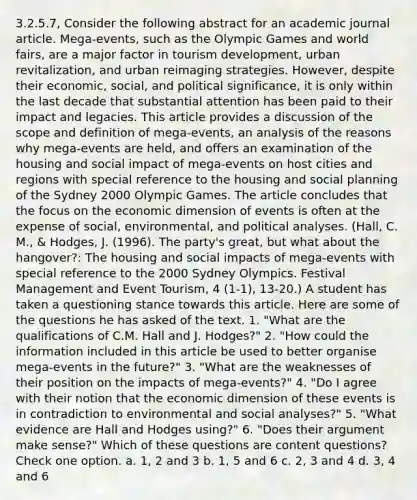 3.2.5.7, Consider the following abstract for an academic journal article. Mega-events, such as the Olympic Games and world fairs, are a major factor in tourism development, urban revitalization, and urban reimaging strategies. However, despite their economic, social, and political significance, it is only within the last decade that substantial attention has been paid to their impact and legacies. This article provides a discussion of the scope and definition of mega-events, an analysis of the reasons why mega-events are held, and offers an examination of the housing and social impact of mega-events on host cities and regions with special reference to the housing and social planning of the Sydney 2000 Olympic Games. The article concludes that the focus on the economic dimension of events is often at the expense of social, environmental, and political analyses. (Hall, C. M., & Hodges, J. (1996). The party's great, but what about the hangover?: The housing and social impacts of mega-events with special reference to the 2000 Sydney Olympics. Festival Management and Event Tourism, 4 (1-1), 13-20.) A student has taken a questioning stance towards this article. Here are some of the questions he has asked of the text. 1. "What are the qualifications of C.M. Hall and J. Hodges?" 2. "How could the information included in this article be used to better organise mega-events in the future?" 3. "What are the weaknesses of their position on the impacts of mega-events?" 4. "Do I agree with their notion that the economic dimension of these events is in contradiction to environmental and social analyses?" 5. "What evidence are Hall and Hodges using?" 6. "Does their argument make sense?" Which of these questions are content questions? Check one option. a. 1, 2 and 3 b. 1, 5 and 6 c. 2, 3 and 4 d. 3, 4 and 6