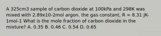 A 325cm3 sample of carbon dioxide at 100kPa and 298K was mixed with 2.89x10-2mol argon. the gas constant, R = 8.31 JK-1mol-1 What is the mole fraction of carbon dioxide in the mixture? A. 0.35 B. 0.46 C. 0.54 D. 0.65