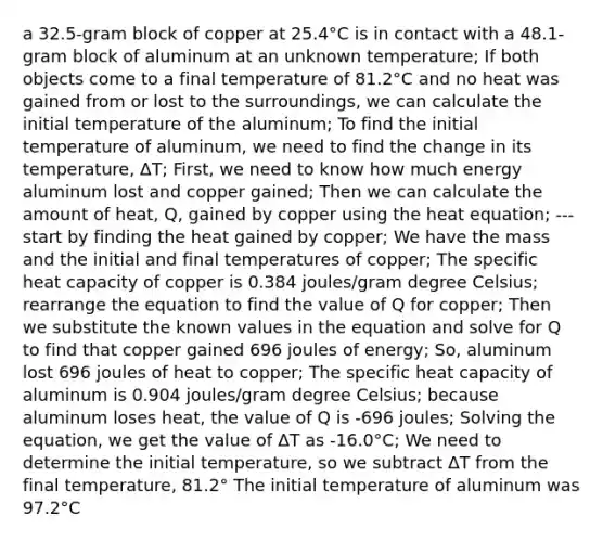 a 32.5-gram block of copper at 25.4°C is in contact with a 48.1-gram block of aluminum at an unknown temperature; If both objects come to a final temperature of 81.2°C and no heat was gained from or lost to the surroundings, we can calculate the initial temperature of the aluminum; To find the initial temperature of aluminum, we need to find the change in its temperature, ΔT; First, we need to know how much energy aluminum lost and copper gained; Then we can calculate the amount of heat, Q, gained by copper using the heat equation; --- start by finding the heat gained by copper; We have the mass and the initial and final temperatures of copper; The specific heat capacity of copper is 0.384 joules/gram degree Celsius; rearrange the equation to find the value of Q for copper; Then we substitute the known values in the equation and solve for Q to find that copper gained 696 joules of energy; So, aluminum lost 696 joules of heat to copper; The specific heat capacity of aluminum is 0.904 joules/gram degree Celsius; because aluminum loses heat, the value of Q is -696 joules; Solving the equation, we get the value of ΔT as -16.0°C; We need to determine the initial temperature, so we subtract ΔT from the final temperature, 81.2° The initial temperature of aluminum was 97.2°C