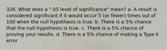 326. What does a ".05 level of significance" mean? a. A result is considered significant if it would occur 5 (or fewer) times out of 100 when the null hypothesis is true. b. There is a 5% chance that the null hypothesis is true. c. There is a 5% chance of proving your results. d. There is a 5% chance of making a Type II error