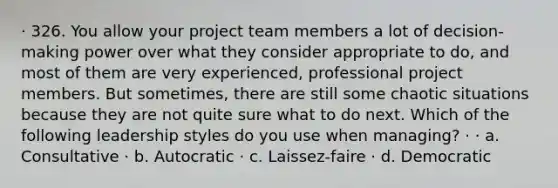 · 326. You allow your project team members a lot of decision-making power over what they consider appropriate to do, and most of them are very experienced, professional project members. But sometimes, there are still some chaotic situations because they are not quite sure what to do next. Which of the following leadership styles do you use when managing? · · a. Consultative · b. Autocratic · c. Laissez-faire · d. Democratic