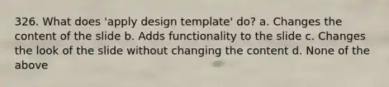 326. What does 'apply design template' do? a. Changes the content of the slide b. Adds functionality to the slide c. Changes the look of the slide without changing the content d. None of the above