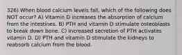 326) When blood calcium levels fall, which of the following does NOT occur? A) Vitamin D increases the absorption of calcium from the intestines. B) PTH and vitamin D stimulate osteoblasts to break down bone. C) Increased secretion of PTH activates vitamin D. D) PTH and vitamin D stimulate the kidneys to reabsorb calcium from the blood.