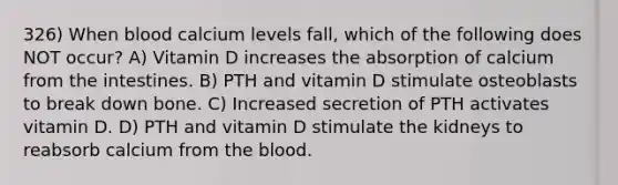 326) When blood calcium levels fall, which of the following does NOT occur? A) Vitamin D increases the absorption of calcium from the intestines. B) PTH and vitamin D stimulate osteoblasts to break down bone. C) Increased secretion of PTH activates vitamin D. D) PTH and vitamin D stimulate the kidneys to reabsorb calcium from the blood.