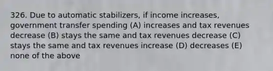 326. Due to automatic stabilizers, if income increases, government transfer spending (A) increases and tax revenues decrease (B) stays the same and tax revenues decrease (C) stays the same and tax revenues increase (D) decreases (E) none of the above