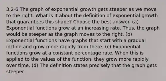 3.2-6 The graph of exponential growth gets steeper as we move to the right. What is it about the definition of exponential growth that guarantees this shape? Choose the best answer. (a) Exponential functions grow at an increasing rate. Thus, the graph would be steeper as the graph moves to the right. (b) Exponential functions have graphs that start with a gradual incline and grow more rapidly from there. (c) Exponential functions grow at a constant percentage rate. When this is applied to the values of the function, they grow more rapidly over time. (d) The definition states precisely that the graph gets steeper.