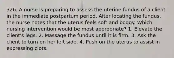 326. A nurse is preparing to assess the uterine fundus of a client in the immediate postpartum period. After locating the fundus, the nurse notes that the uterus feels soft and boggy. Which nursing intervention would be most appropriate? 1. Elevate the client's legs. 2. Massage the fundus until it is firm. 3. Ask the client to turn on her left side. 4. Push on the uterus to assist in expressing clots.