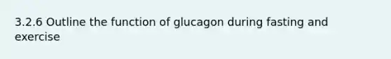 3.2.6 Outline the function of glucagon during fasting and exercise