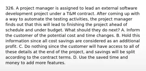 326. A project manager is assigned to lead an external software development project under a T&M contract. After coming up with a way to automate the testing activities, the project manager finds out that this will lead to finishing the project ahead of schedule and under budget. What should they do next? A. Inform the customer of the potential cost and time changes. B. Hold this information since all cost savings are considered as an additional profit. C. Do nothing since the customer will have access to all of these details at the end of the project, and savings will be split according to the contract terms. D. Use the saved time and money to add more features.