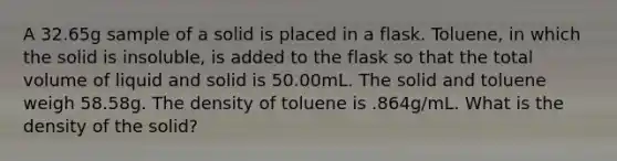 A 32.65g sample of a solid is placed in a flask. Toluene, in which the solid is insoluble, is added to the flask so that the total volume of liquid and solid is 50.00mL. The solid and toluene weigh 58.58g. The density of toluene is .864g/mL. What is the density of the solid?