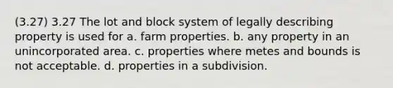 (3.27) 3.27 The lot and block system of legally describing property is used for a. farm properties. b. any property in an unincorporated area. c. properties where metes and bounds is not acceptable. d. properties in a subdivision.