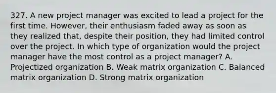 327. A new project manager was excited to lead a project for the first time. However, their enthusiasm faded away as soon as they realized that, despite their position, they had limited control over the project. In which type of organization would the project manager have the most control as a project manager? A. Projectized organization B. Weak matrix organization C. Balanced matrix organization D. Strong matrix organization