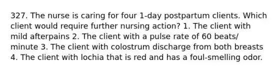 327. The nurse is caring for four 1-day postpartum clients. Which client would require further nursing action? 1. The client with mild afterpains 2. The client with a pulse rate of 60 beats/ minute 3. The client with colostrum discharge from both breasts 4. The client with lochia that is red and has a foul-smelling odor.