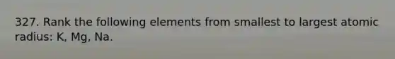 327. Rank the following elements from smallest to largest atomic radius: K, Mg, Na.