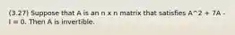 (3.27) Suppose that A is an n x n matrix that satisfies A^2 + 7A - I = 0. Then A is invertible.