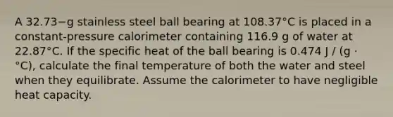 A 32.73−g stainless steel ball bearing at 108.37°C is placed in a constant-pressure calorimeter containing 116.9 g of water at 22.87°C. If the specific heat of the ball bearing is 0.474 J / (g · °C), calculate the final temperature of both the water and steel when they equilibrate. Assume the calorimeter to have negligible heat capacity.