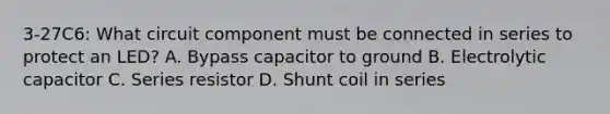 3-27C6: What circuit component must be connected in series to protect an LED? A. Bypass capacitor to ground B. Electrolytic capacitor C. Series resistor D. Shunt coil in series