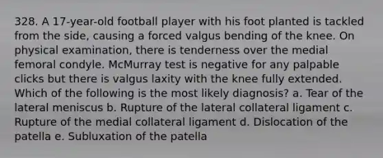 328. A 17-year-old football player with his foot planted is tackled from the side, causing a forced valgus bending of the knee. On physical examination, there is tenderness over the medial femoral condyle. McMurray test is negative for any palpable clicks but there is valgus laxity with the knee fully extended. Which of the following is the most likely diagnosis? a. Tear of the lateral meniscus b. Rupture of the lateral collateral ligament c. Rupture of the medial collateral ligament d. Dislocation of the patella e. Subluxation of the patella