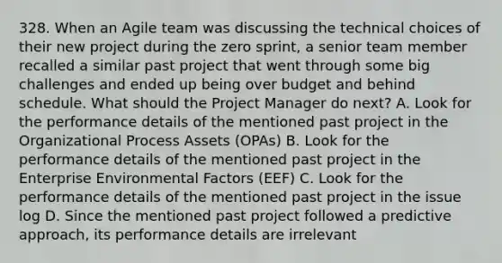 328. When an Agile team was discussing the technical choices of their new project during the zero sprint, a senior team member recalled a similar past project that went through some big challenges and ended up being over budget and behind schedule. What should the Project Manager do next? A. Look for the performance details of the mentioned past project in the Organizational Process Assets (OPAs) B. Look for the performance details of the mentioned past project in the Enterprise Environmental Factors (EEF) C. Look for the performance details of the mentioned past project in the issue log D. Since the mentioned past project followed a predictive approach, its performance details are irrelevant