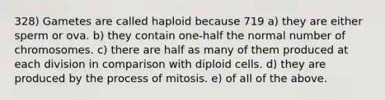 328) Gametes are called haploid because 719 a) they are either sperm or ova. b) they contain one-half the normal number of chromosomes. c) there are half as many of them produced at each division in comparison with diploid cells. d) they are produced by the process of mitosis. e) of all of the above.