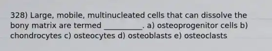 328) Large, mobile, multinucleated cells that can dissolve the bony matrix are termed __________. a) osteoprogenitor cells b) chondrocytes c) osteocytes d) osteoblasts e) osteoclasts