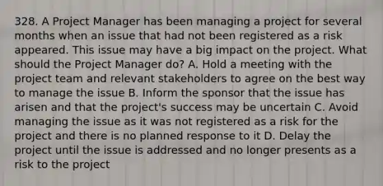 328. A Project Manager has been managing a project for several months when an issue that had not been registered as a risk appeared. This issue may have a big impact on the project. What should the Project Manager do? A. Hold a meeting with the project team and relevant stakeholders to agree on the best way to manage the issue B. Inform the sponsor that the issue has arisen and that the project's success may be uncertain C. Avoid managing the issue as it was not registered as a risk for the project and there is no planned response to it D. Delay the project until the issue is addressed and no longer presents as a risk to the project