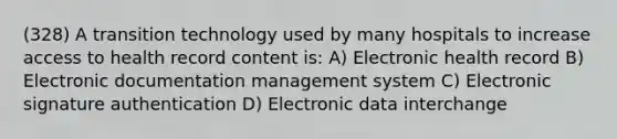 (328) A transition technology used by many hospitals to increase access to health record content is: A) Electronic health record B) Electronic documentation management system C) Electronic signature authentication D) Electronic data interchange