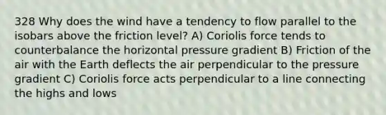 328 Why does the wind have a tendency to flow parallel to the isobars above the friction level? A) Coriolis force tends to counterbalance the horizontal pressure gradient B) Friction of the air with the Earth deflects the air perpendicular to the pressure gradient C) Coriolis force acts perpendicular to a line connecting the highs and lows