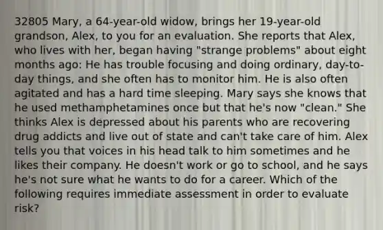 32805 Mary, a 64-year-old widow, brings her 19-year-old grandson, Alex, to you for an evaluation. She reports that Alex, who lives with her, began having "strange problems" about eight months ago: He has trouble focusing and doing ordinary, day-to-day things, and she often has to monitor him. He is also often agitated and has a hard time sleeping. Mary says she knows that he used methamphetamines once but that he's now "clean." She thinks Alex is depressed about his parents who are recovering drug addicts and live out of state and can't take care of him. Alex tells you that voices in his head talk to him sometimes and he likes their company. He doesn't work or go to school, and he says he's not sure what he wants to do for a career. Which of the following requires immediate assessment in order to evaluate risk?