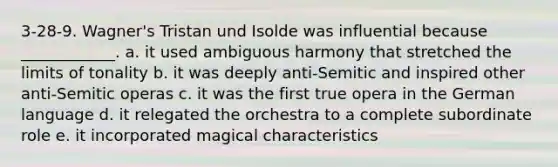 3-28-9. Wagner's Tristan und Isolde was influential because ____________. a. it used ambiguous harmony that stretched the limits of tonality b. it was deeply anti-Semitic and inspired other anti-Semitic operas c. it was the first true opera in the German language d. it relegated the orchestra to a complete subordinate role e. it incorporated magical characteristics