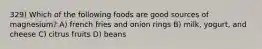 329) Which of the following foods are good sources of magnesium? A) french fries and onion rings B) milk, yogurt, and cheese C) citrus fruits D) beans