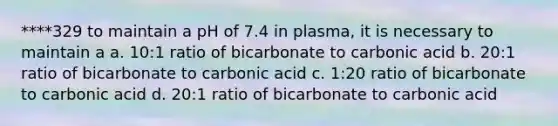 ****329 to maintain a pH of 7.4 in plasma, it is necessary to maintain a a. 10:1 ratio of bicarbonate to carbonic acid b. 20:1 ratio of bicarbonate to carbonic acid c. 1:20 ratio of bicarbonate to carbonic acid d. 20:1 ratio of bicarbonate to carbonic acid