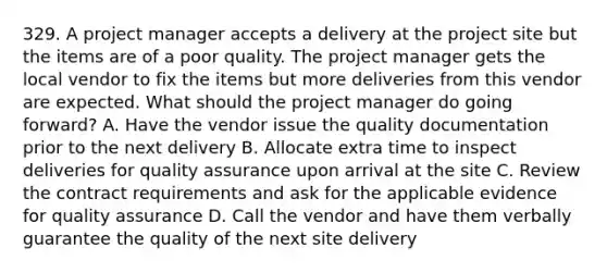 329. A project manager accepts a delivery at the project site but the items are of a poor quality. The project manager gets the local vendor to fix the items but more deliveries from this vendor are expected. What should the project manager do going forward? A. Have the vendor issue the quality documentation prior to the next delivery B. Allocate extra time to inspect deliveries for quality assurance upon arrival at the site C. Review the contract requirements and ask for the applicable evidence for quality assurance D. Call the vendor and have them verbally guarantee the quality of the next site delivery