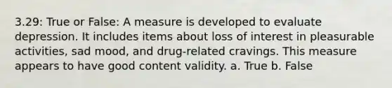 3.29: True or False: A measure is developed to evaluate depression. It includes items about loss of interest in pleasurable activities, sad mood, and drug-related cravings. This measure appears to have good content validity. a. True b. False