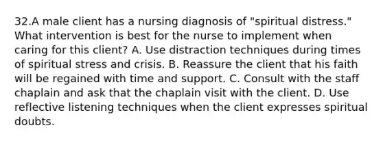 32.A male client has a nursing diagnosis of "spiritual distress." What intervention is best for the nurse to implement when caring for this client? A. Use distraction techniques during times of spiritual stress and crisis. B. Reassure the client that his faith will be regained with time and support. C. Consult with the staff chaplain and ask that the chaplain visit with the client. D. Use reflective listening techniques when the client expresses spiritual doubts.