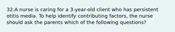 32.A nurse is caring for a 3-year-old client who has persistent otitis media. To help identify contributing factors, the nurse should ask the parents which of the following questions?