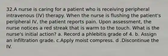 32.A nurse is caring for a patient who is receiving peripheral intravenous (IV) therapy. When the nurse is flushing the patient's peripheral IV, the patient reports pain. Upon assessment, the nurse notices a red streak that is warm to the touch. What is the nurse's initial action? a. Record a phlebitis grade of 4. b. Assign an infiltration grade. c.Apply moist compress. d .Discontinue the IV.