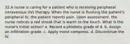 32.A nurse is caring for a patient who is receiving peripheral intravenous (IV) therapy. When the nurse is flushing the patient's peripheral IV, the patient reports pain. Upon assessment, the nurse notices a red streak that is warm to the touch. What is the nurse's initial action? a. Record a phlebitis grade of 4. b. Assign an infiltration grade. c. Apply moist compress. d. Discontinue the IV.