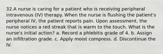 32.A nurse is caring for a patient who is receiving peripheral intravenous (IV) therapy. When the nurse is flushing the patient's peripheral IV, the patient reports pain. Upon assessment, the nurse notices a red streak that is warm to the touch. What is the nurse's initial action? a. Record a phlebitis grade of 4. b. Assign an infiltration grade. c. Apply moist compress. d. Discontinue the IV.