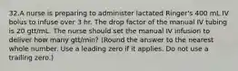 32.A nurse is preparing to administer lactated Ringer's 400 mL IV bolus to infuse over 3 hr. The drop factor of the manual IV tubing is 20 gtt/mL. The nurse should set the manual IV infusion to deliver how many gtt/min? (Round the answer to the nearest whole number. Use a leading zero if it applies. Do not use a trailing zero.)