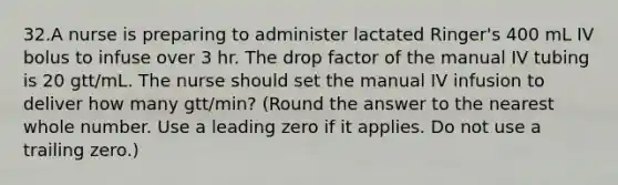 32.A nurse is preparing to administer lactated Ringer's 400 mL IV bolus to infuse over 3 hr. The drop factor of the manual IV tubing is 20 gtt/mL. The nurse should set the manual IV infusion to deliver how many gtt/min? (Round the answer to the nearest whole number. Use a leading zero if it applies. Do not use a trailing zero.)