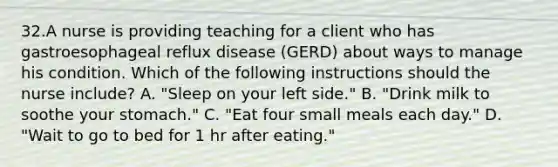 32.A nurse is providing teaching for a client who has gastroesophageal reflux disease (GERD) about ways to manage his condition. Which of the following instructions should the nurse include? A. "Sleep on your left side." B. "Drink milk to soothe your stomach." C. "Eat four small meals each day." D. "Wait to go to bed for 1 hr after eating."