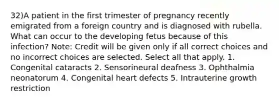 32)A patient in the first trimester of pregnancy recently emigrated from a foreign country and is diagnosed with rubella. What can occur to the developing fetus because of this infection? Note: Credit will be given only if all correct choices and no incorrect choices are selected. Select all that apply. 1. Congenital cataracts 2. Sensorineural deafness 3. Ophthalmia neonatorum 4. Congenital heart defects 5. Intrauterine growth restriction