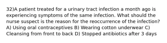 32)A patient treated for a urinary tract infection a month ago is experiencing symptoms of the same infection. What should the nurse suspect is the reason for the reoccurrence of the infection? A) Using oral contraceptives B) Wearing cotton underwear C) Cleansing from front to back D) Stopped antibiotics after 3 days